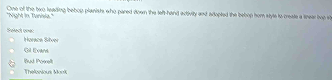 One of the two leading bebop pianists who pared down the left-hand activity and adopted the bebop hom style to create a linea b s
"Night In Tunisia.'
Select one:
Horace Silver
Gil Evans
Bud Powell
Thelonious Monk