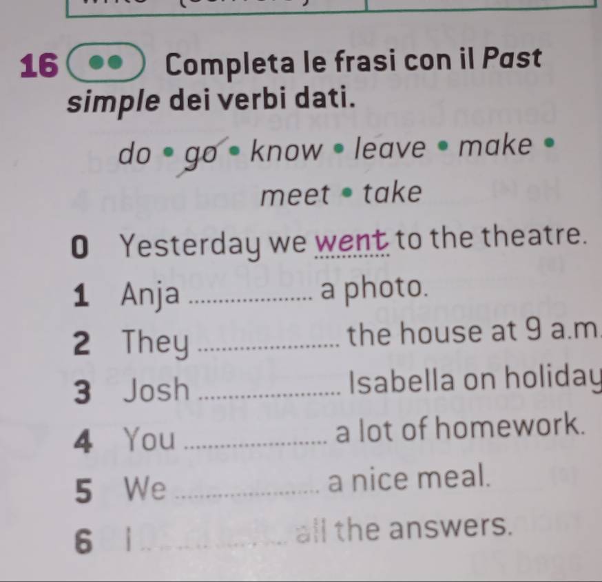 Completa le frasi con il Past 
simple dei verbi dati. 
do goè know • leave • make • 
meet take 
O Yesterday we went to the theatre. 
1 Anja _a photo. 
2 They _the house at 9 a.m 
3 Josh _Isabella on holiday 
4 You _a lot of homework. 
5 We _a nice meal. 
6 i _all the answers.