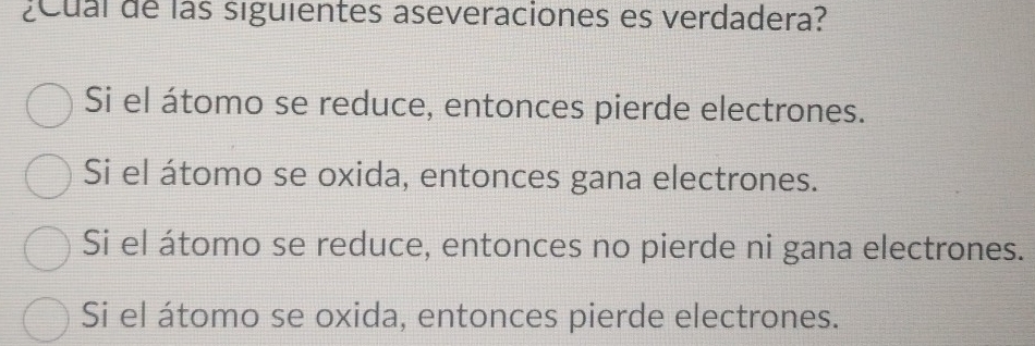 ¿Cual de las siguientes aseveraciones es verdadera?
Si el átomo se reduce, entonces pierde electrones.
Si el átomo se oxida, entonces gana electrones.
Si el átomo se reduce, entonces no pierde ni gana electrones.
Si el átomo se oxida, entonces pierde electrones.