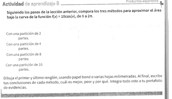 Actividad de aprendizaje 8 Productos esperados 
Siguiendo los pasos de la lección anterior, compara los tres métodos para aproximar el área 
bajo la curva de la función f(x)=10cos (x) , de 0 a 2π. 
Con una partición de 2
partes. 
Con una partición de 4
partes. 
Con una partición de 8
partes. 
Con una partición de 10
partes. 
Dibuja el primer y último renglón, usando papel bond o varias hojas milimetradas. Al final, escribe 
tus conclusiones de cada método, cuál es mejor, peor y por qué. Integra todo esto a tu portafolio 
de evidencias.