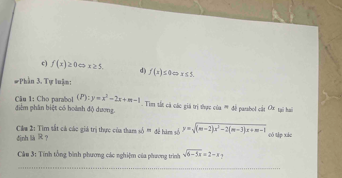 c) f(x)≥ 0Leftrightarrow x≥ 5.
d) f(x)≤ 0Leftrightarrow x≤ 5. 
* Phần 3. Tự luận:
Câu 1: Cho parabol (P): y=x^2-2x+m-1. Tìm tất cả các giá trị thực của ” đề parabol cắt Ox tại hai
điểm phân biệt có hoành độ dương.
Câu 2: Tìm tất cả các giá trị thực của tham số m để hàm số y=sqrt((m-2)x^2-2(m-3)x+m-1) có tập xác
định là R ?
Câu 3: Tính tổng bình phương các nghiệm của phương trình sqrt(6-5x)=2-x ?
_