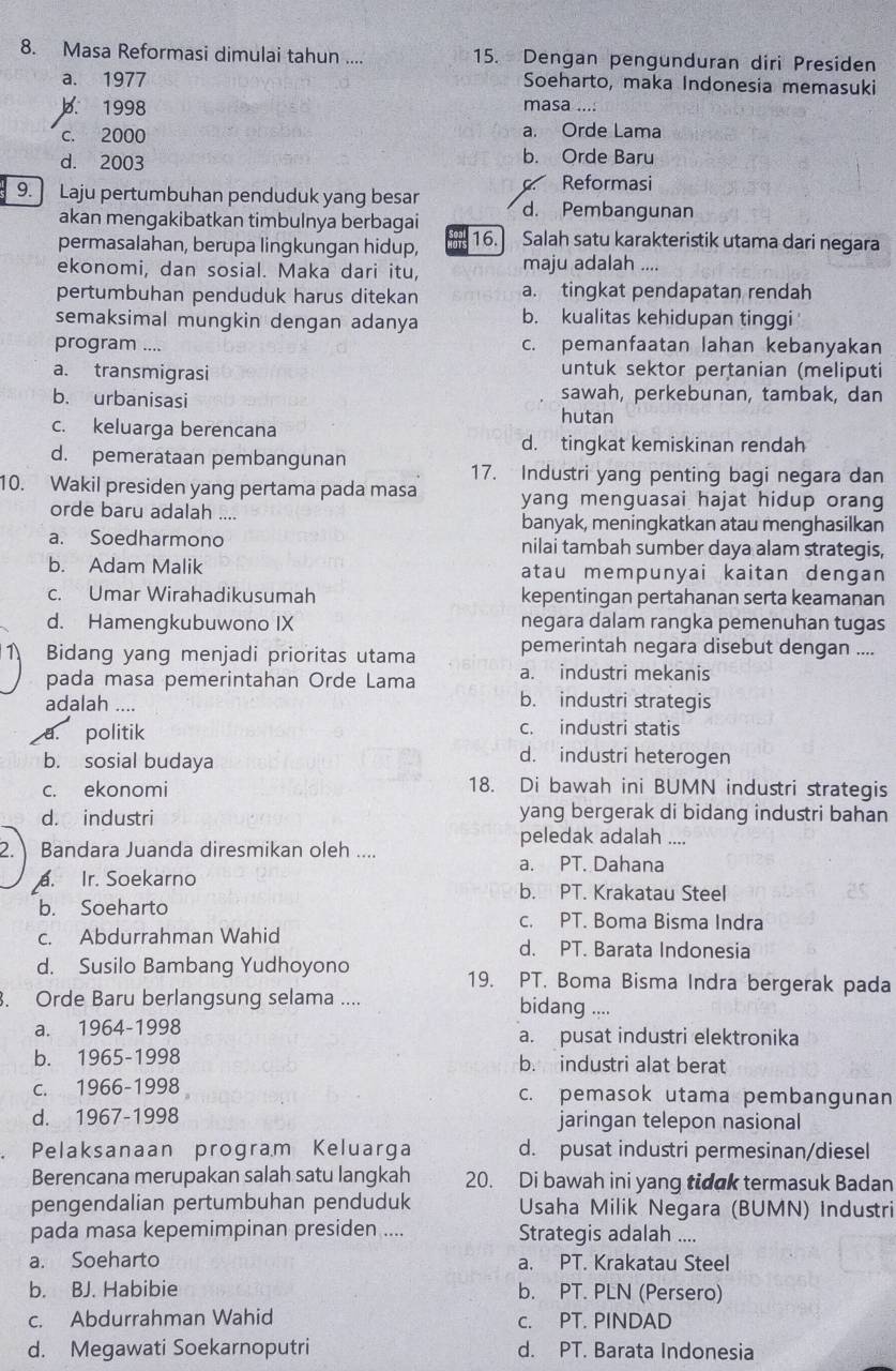 Masa Reformasi dimulai tahun .... 15. Dengan pengunduran diri Presiden
a. 1977 Soeharto, maka Indonesia memasuki
b. 1998 masa ....
c. 2000 a. Orde Lama
d. 2003 b. Orde Baru
Reformasi
9. Laju pertumbuhan penduduk yang besar d. Pembangunan
akan mengakibatkan timbulnya berbagai
permasalahan, berupa lingkungan hidup, 16. Salah satu karakteristik utama dari negara
ekonomi, dan sosial. Maka dari itu, maju adalah ....
pertumbuhan penduduk harus ditekan a. tingkat pendapatan rendah
semaksimal mungkin dengan adanya b. kualitas kehidupan tinggi
program .... c. pemanfaatan lahan kebanyakan
a. transmigrasi untuk sektor pertanian (meliputi
b. urbanisasi sawah, perkebunan, tambak, dan
c. keluarga berencana hutan
d. tingkat kemiskinan rendah
d. pemerataan pembangunan
17. Industri yang penting bagi negara dan
10. Wakil presiden yang pertama pada masa yang menguasai hajat hidup orang
orde baru adalah ... banyak, meningkatkan atau menghasilkan
a. Soedharmono nilai tambah sumber daya alam strategis,
b. Adam Malik atau mempunyai kaitan dengan
c. Umar Wirahadikusumah kepentingan pertahanan serta keamanan
d. Hamengkubuwono IX negara dalam rangka pemenuhan tugas
Bidang yang menjadi prioritas utama pemerintah negara disebut dengan ....
pada masa pemerintahan Orde Lama a. industri mekanis
adalah ....
b. industri strategis
a. politik c. industri statis
b. sosial budaya
d. industri heterogen
c. ekonomi
18. Di bawah ini BUMN industri strategis
d. industri yang bergerak di bidang industri bahan
peledak adalah ....
2. Bandara Juanda diresmikan oleh ....
a. PT. Dahana
a. Ir. Soekarno b. PT. Krakatau Steel
b. Soeharto c. PT. Boma Bisma Indra
c. Abdurrahman Wahid d. PT. Barata Indonesia
d. Susilo Bambang Yudhoyono 19. PT. Boma Bisma Indra bergerak pada
. Orde Baru berlangsung selama .... bidang ....
a. 1964-1998 a. pusat industri elektronika
b. 1965-1998 b. industri alat berat
c. 1966-1998 c. pemasok utama pembangunan
d. 1967-1998 jaringan telepon nasional
Pelaksanaan program Keluarga d. pusat industri permesinan/diesel
Berencana merupakan salah satu langkah 20. Di bawah ini yang tidak termasuk Badan
pengendalian pertumbuhan penduduk  Usaha Milik Negara (BUMN) Industri
pada masa kepemimpinan presiden .... Strategis adalah ....
a. Soeharto a. PT. Krakatau Steel
b. BJ. Habibie b. PT. PLN (Persero)
c. Abdurrahman Wahid c. PT. PINDAD
d. Megawati Soekarnoputri d. PT. Barata Indonesia