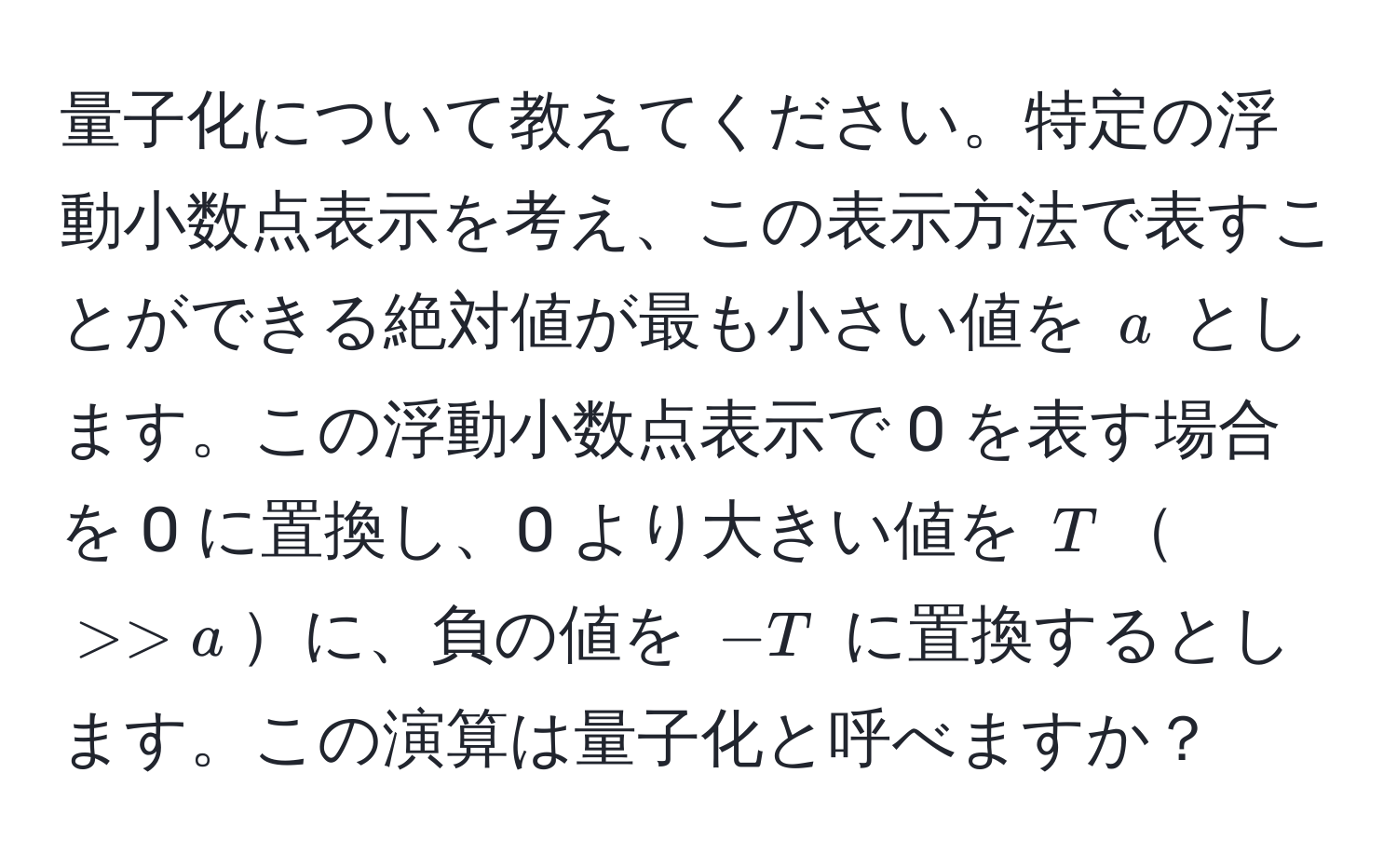 量子化について教えてください。特定の浮動小数点表示を考え、この表示方法で表すことができる絶対値が最も小さい値を $a$ とします。この浮動小数点表示で 0 を表す場合を 0 に置換し、0 より大きい値を $T$$>> a$に、負の値を $-T$ に置換するとします。この演算は量子化と呼べますか？