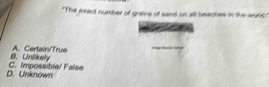 "The exact number of grains of send on all seacnes in the wots'
A. Certain/True
B. Unlikely
C. Impossible/ False
D. Unknown