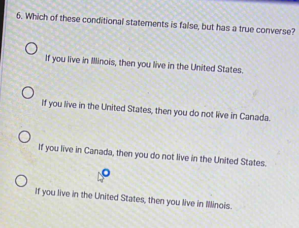 Which of these conditional statements is false, but has a true converse?
If you live in Illinois, then you live in the United States.
If you live in the United States, then you do not live in Canada.
If you live in Canada, then you do not live in the United States.
If you live in the United States, then you live in Illinois.