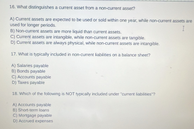 What distinguishes a current asset from a non-current asset?
A) Current assets are expected to be used or sold within one year, while non-current assets are
used for longer periods.
B) Non-current assets are more liquid than current assets.
C) Current assets are intangible, while non-current assets are tangible.
D) Current assets are always physical, while non-current assets are intangible.
17. What is typically included in non-current liabilities on a balance sheet?
A) Salaries payable
B) Bonds payable
C) Accounts payable
D) Taxes payable
18. Which of the following is NOT typically included under ''current liabilities''?
A) Accounts payable
B) Short-term loans
C) Mortgage payable
D) Accrued expenses