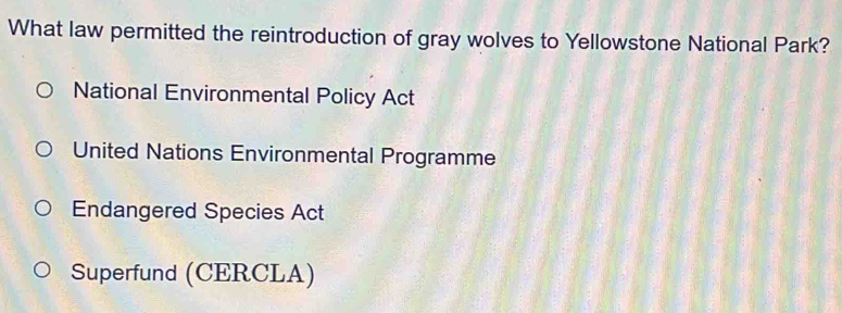 What law permitted the reintroduction of gray wolves to Yellowstone National Park?
National Environmental Policy Act
United Nations Environmental Programme
Endangered Species Act
Superfund (CERCLA)