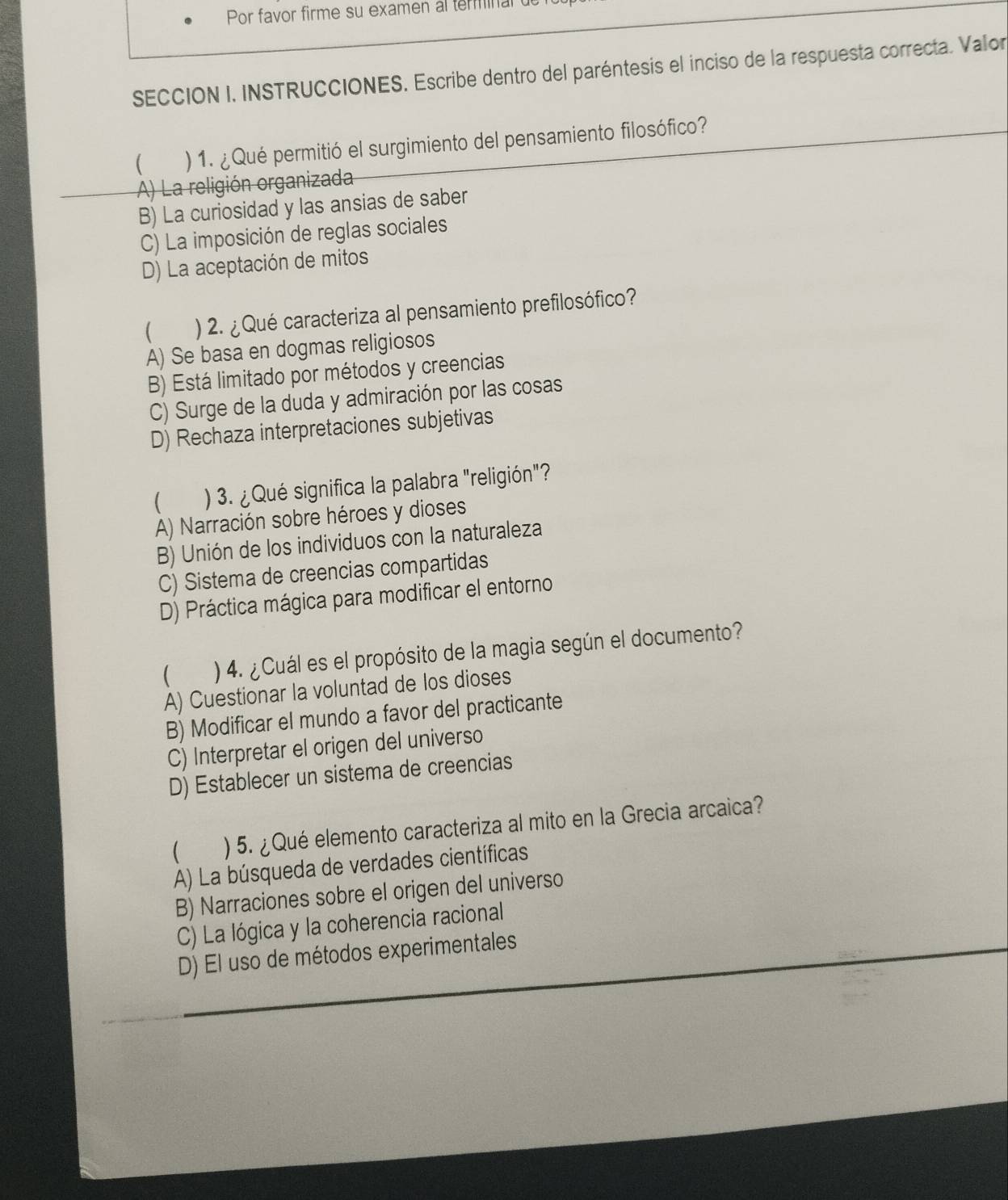 Por favor firme su examen al terminal 
SECCION I. INSTRUCCIONES. Escribe dentro del paréntesis el inciso de la respuesta correcta. Valor
 ) 1. ¿Qué permitió el surgimiento del pensamiento filosófico?
A) La religión organizada
B) La curiosidad y las ansias de saber
C) La imposición de reglas sociales
D) La aceptación de mitos
 ) 2. ¿ Qué caracteriza al pensamiento prefilosófico?
A) Se basa en dogmas religiosos
B) Está limitado por métodos y creencias
C) Surge de la duda y admiración por las cosas
D) Rechaza interpretaciones subjetivas
( ) 3. ¿ Qué significa la palabra "religión"?
A) Narración sobre héroes y dioses
B) Unión de los individuos con la naturaleza
C) Sistema de creencias compartidas
D) Práctica mágica para modificar el entorno
 ) 4. ¿ Cuál es el propósito de la magia según el documento?
A) Cuestionar la voluntad de los dioses
B) Modificar el mundo a favor del practicante
C) Interpretar el origen del universo
D) Establecer un sistema de creencias
 ) 5. ¿Qué elemento caracteriza al mito en la Grecia arcaica?
A) La búsqueda de verdades científicas
B) Narraciones sobre el origen del universo
C) La lógica y la coherencia racional
D) El uso de métodos experimentales