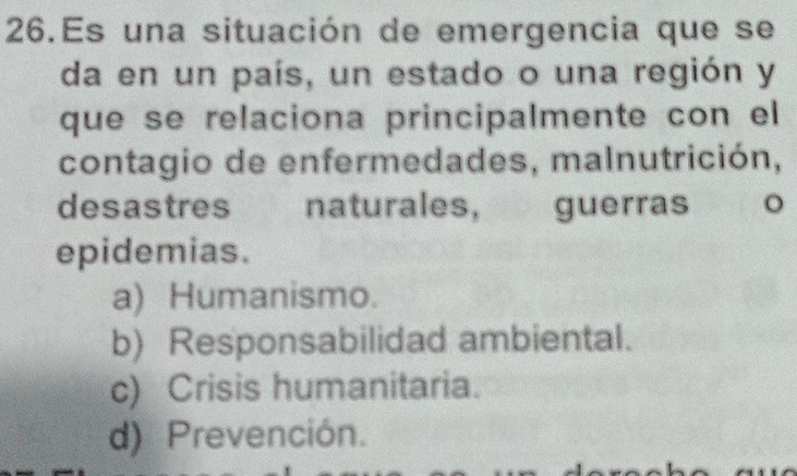 Es una situación de emergencia que se
da en un país, un estado o una región y
que se relaciona principalmente con el
contagio de enfermedades, malnutrición,
desastres naturales, guerras 。
epidemias.
a) Humanismo.
b) Responsabilidad ambiental.
c) Crisis humanitaria.
d) Prevención.