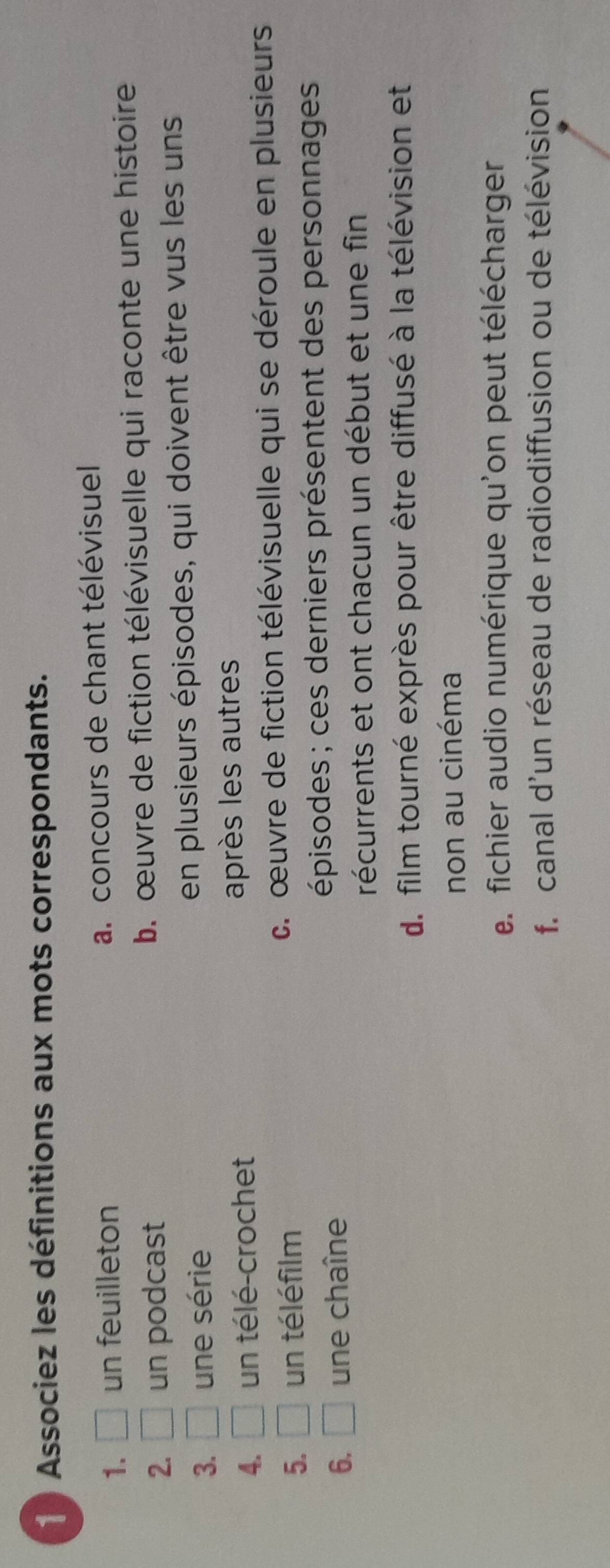 Associez les définitions aux mots correspondants.
1. □ un feuilleton a. concours de chant télévisuel
2. □ un podcast b. œuvre de fiction télévisuelle qui raconte une histoire
3. □ une série en plusieurs épisodes, qui doivent être vus les uns
4. □ un télé-crochet après les autres
5. □ un téléfilm c. œuvre de fiction télévisuelle qui se déroule en plusieurs
6. □ une chaîne
épisodes ; ces derniers présentent des personnages 
récurrents et ont chacun un début et une fin
d. film tourné exprès pour être diffusé à la télévision et
non au cinéma
e. fichier audio numérique qu'on peut télécharger
f. canal d'un réseau de radiodiffusion ou de télévision