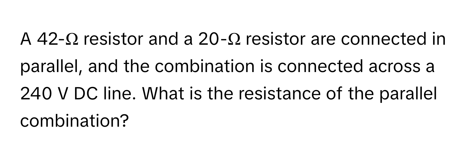 A 42-Ω resistor and a 20-Ω resistor are connected in parallel, and the combination is connected across a 240 V DC line. What is the resistance of the parallel combination?