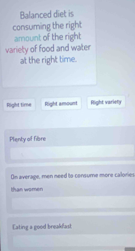 Balanced diet is
consuming the right
amount of the right
variety of food and water
at the right time.
Right time Right amount Right variety
Plenty of fibre
On average, men need to consume more calories
than women
Eating a good breakfast