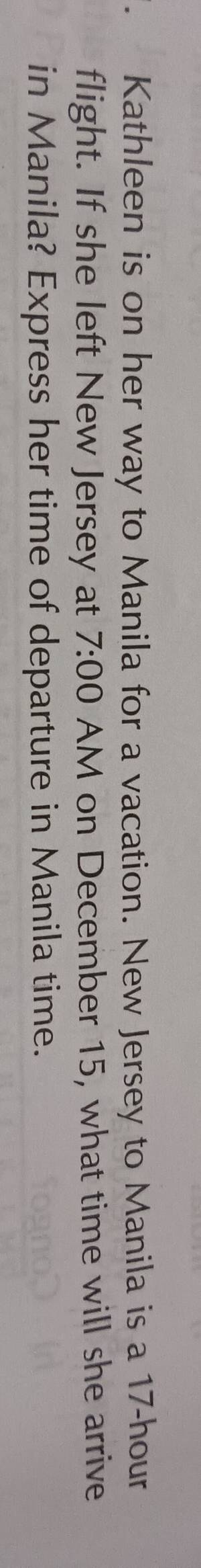 Kathleen is on her way to Manila for a vacation. New Jersey to Manila is a 17-hour
flight. If she left New Jersey at 7:00 AM on December 15, what time will she arrive 
in Manila? Express her time of departure in Manila time.