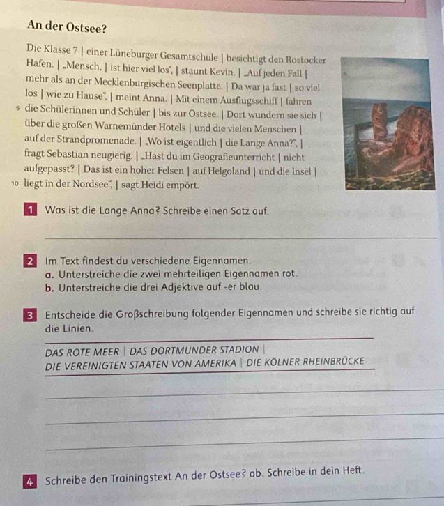 An der Ostsee? 
Die Klasse 7 | einer Lüneburger Gesamtschule | besichtigt den Rostocker 
Hafen. | „Mensch, | ist hier viel los", | staunt Kevin. | „Auf jeden Fall | 
mehr als an der Mecklenburgischen Seenplatte. | Da war ja fast | so viel 
los | wie zu Hause'', | meint Anna. | Mit einem Ausflugsschiff | fahren 
5 die Schülerinnen und Schüler | bis zur Ostsee. | Dort wundern sie sich | 
über die großen Warnemünder Hotels | und die vielen Menschen | 
auf der Strandpromenade. | „Wo ist eigentlich | die Lange Anna?”, | 
fragt Sebastian neugierig. | „Hast du im Geografieunterricht | nicht 
aufgepasst? | Das ist ein hoher Felsen | auf Helgoland | und die Insel | 
10 liegt in der Nordsee', | sagt Heidi empört. 
1 Was ist die Lange Anna? Schreibe einen Satz auf. 
_ 
2 Im Text findest du verschiedene Eigennamen. 
a. Unterstreiche die zwei mehrteiligen Eigennamen rot. 
b. Unterstreiche die drei Adjektive auf -er blau. 
Entscheide die Großschreibung folgender Eigennamen und schreibe sie richtig auf 
_ 
die Linien. 
DAS ROTE MEER | DAS DORTMUNDER STADION 
DIE VEREINIGTEN STAATEN VON AMERIKA DIE KOLNER RHEINBRÜCKE 
_ 
_ 
_ 
4 Schreibe den Trainingstext An der Ostsee? ab. Schreibe in dein Heft. 
_