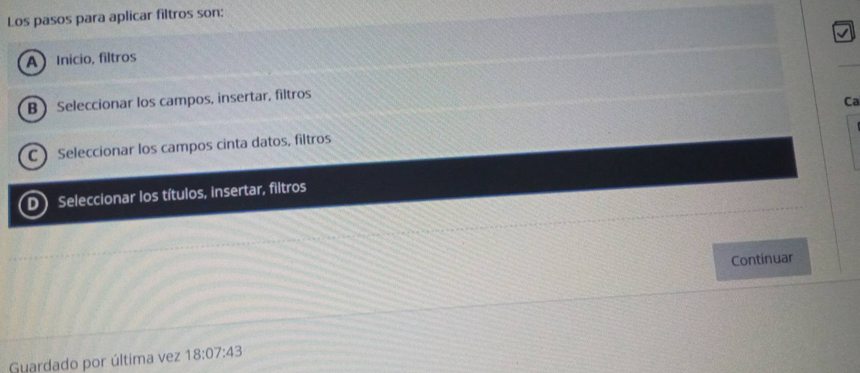 Los pasos para aplicar filtros son:
A  Inicio, filtros
B Seleccionar los campos, insertar, filtros
Ca
C  Seleccionar los campos cinta datos, filtros
D Seleccionar los títulos, insertar, filtros
Continuar
Guardado por última vez 18:07:43