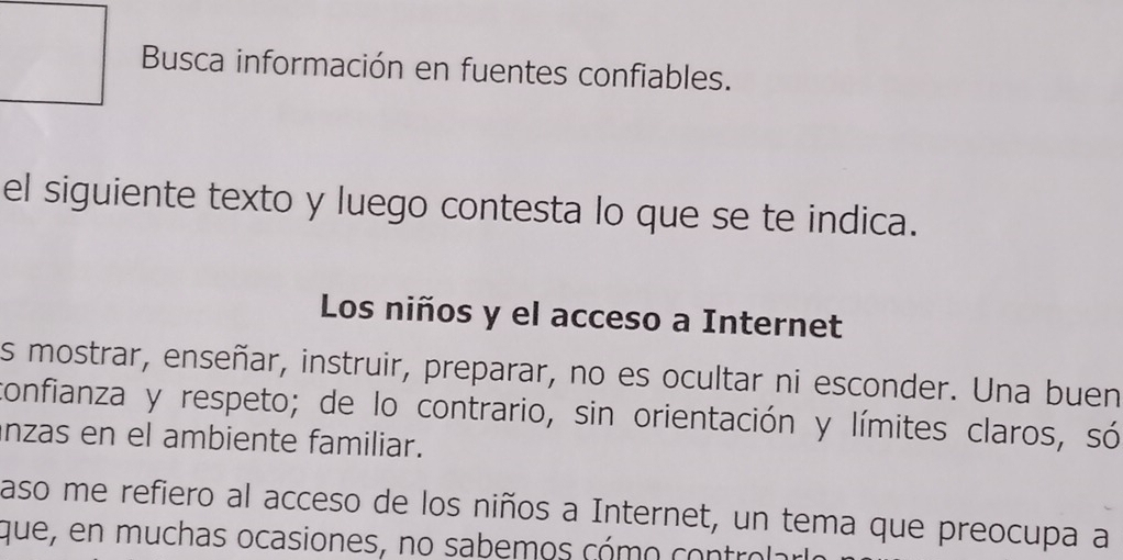 Busca información en fuentes confiables. 
el siguiente texto y luego contesta lo que se te indica. 
Los niños y el acceso a Internet 
s mostrar, enseñar, instruir, preparar, no es ocultar ni esconder. Una buen 
confianza y respeto; de lo contrario, sin orientación y límites claros, só 
anzas en el ambiente familiar. 
aso me refiero al acceso de los niños a Internet, un tema que preocupa a 
que, en muchas ocasiones, no sabemos cómo controlar