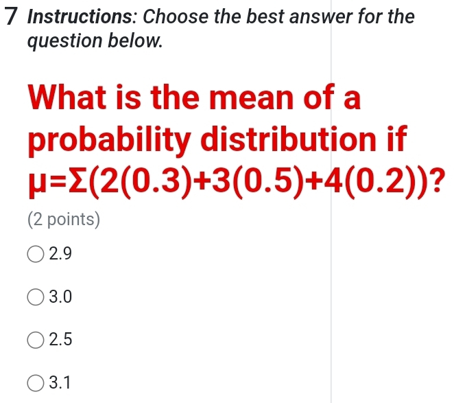 Instructions: Choose the best answer for the
question below.
What is the mean of a
probability distribution if
mu =sumlimits (2(0.3)+3(0.5)+4(0.2)) ?
(2 points)
2.9
3.0
2.5
3.1