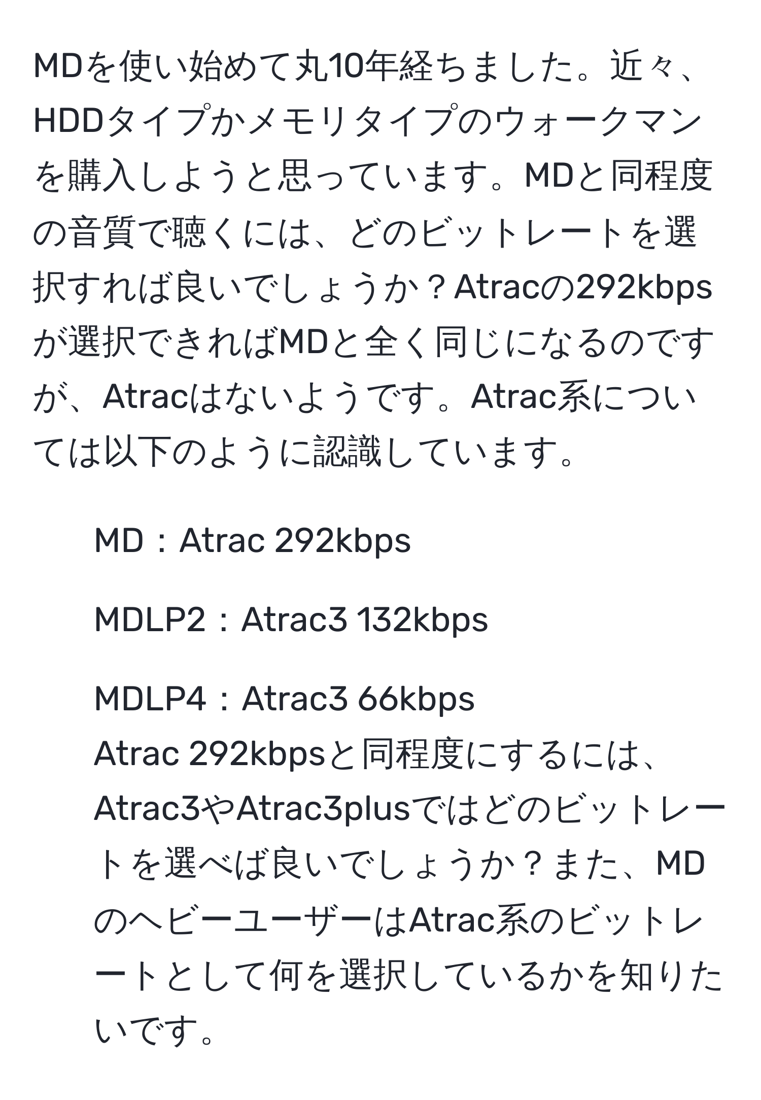 MDを使い始めて丸10年経ちました。近々、HDDタイプかメモリタイプのウォークマンを購入しようと思っています。MDと同程度の音質で聴くには、どのビットレートを選択すれば良いでしょうか？Atracの292kbpsが選択できればMDと全く同じになるのですが、Atracはないようです。Atrac系については以下のように認識しています。  
- MD：Atrac 292kbps  
- MDLP2：Atrac3 132kbps  
- MDLP4：Atrac3 66kbps  
Atrac 292kbpsと同程度にするには、Atrac3やAtrac3plusではどのビットレートを選べば良いでしょうか？また、MDのヘビーユーザーはAtrac系のビットレートとして何を選択しているかを知りたいです。