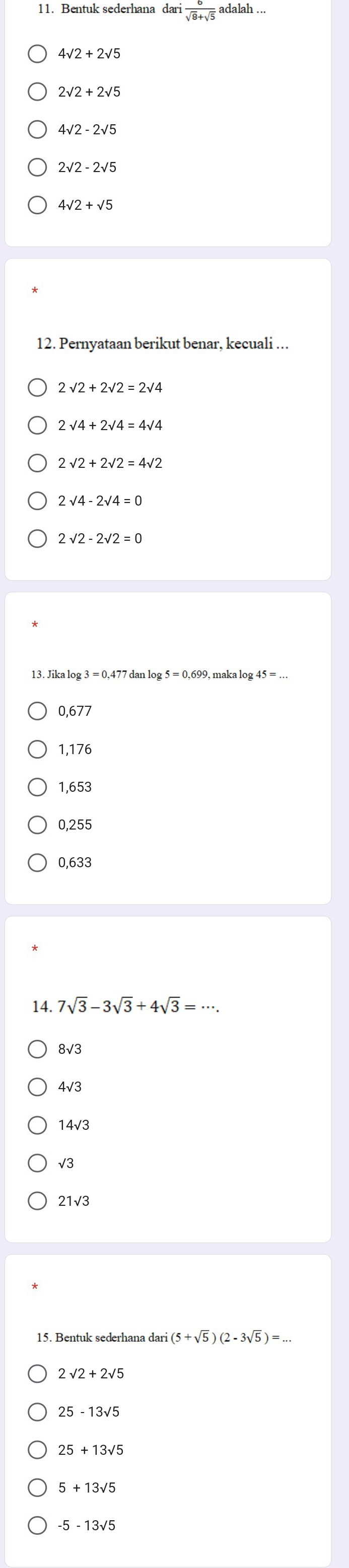 Bentuk sederhana dari  6/sqrt(8)+sqrt(5)  adalah .
4sqrt(2)+2sqrt(5)
2sqrt(2)+2sqrt(5)
4sqrt(2)-2sqrt(5)
4sqrt(2)+sqrt(5)
12. Pernyataan berikut benar, kecuali ….
2sqrt(4)+2sqrt(4)=4sqrt(4)
2sqrt(2)+2sqrt(2)=4sqrt(2)
2sqrt(4)-2sqrt(4)=0
2sqrt(2)-2sqrt(2)=0
13. Jikalog 3=0,477 dan lo maka log 45=...
0,677
1,176
1,653
0,255
0,633
14. 7sqrt(3)-3sqrt(3)+4sqrt(3)=·s.
8√3
4sqrt(3)
14sqrt(3)
21sqrt(3)
15. Bentuk sederhana dari (5+sqrt(5))(2-3sqrt(5))=...
2sqrt(2)+2sqrt(5)
25-13sqrt(5)
25+13sqrt(5)
5+13sqrt(5)
-5-13sqrt(5)