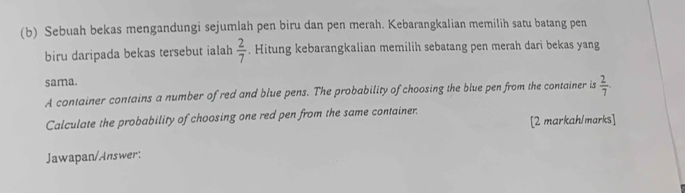 Sebuah bekas mengandungi sejumlah pen biru dan pen merah. Kebarangkalian memilih satu batang pen 
biru daripada bekas tersebut ialah  2/7 . Hitung kebarangkalian memilih sebatang pen merah dari bekas yang 
sama. 
A container contains a number of red and blue pens. The probability of choosing the blue pen from the container is  2/7 . 
Calculate the probability of choosing one red pen from the same container. 
[2 markah/marks] 
Jawapan/Answer: