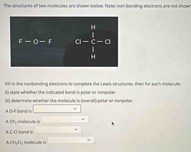 The structures of two molecules are shown below. Note: non-bonding electrons are not shown
Fill in the nonbonding electrons to complete the Lewis structures, then for each molecule:
(i) state whether the indicated bond is polar or nonpolar
(ii) determine whether the molecule is (overall) polar or nonpolar.
A O-F bond is □
AOF_2 molecule is □ .
AC-CI bond is □
ACH_2Cl_2 molecule is □ .