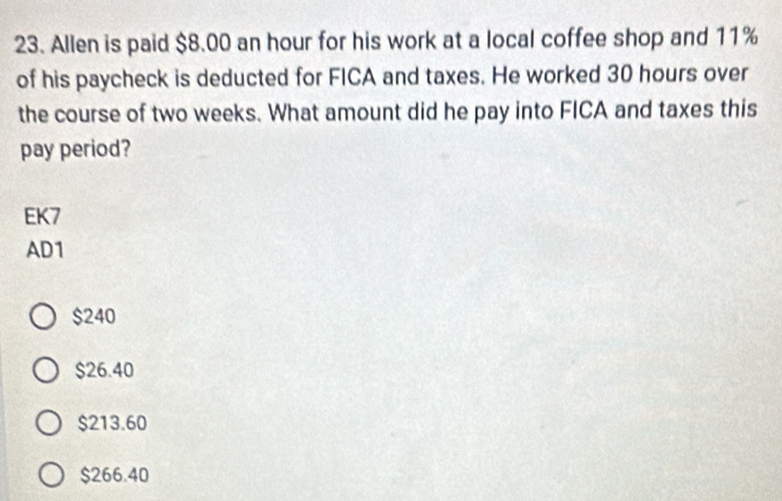 Allen is paid $8.00 an hour for his work at a local coffee shop and 11%
of his paycheck is deducted for FICA and taxes. He worked 30 hours over
the course of two weeks. What amount did he pay into FICA and taxes this
pay period?
EK7
AD1
$240
$26.40
$213.60
$266.40