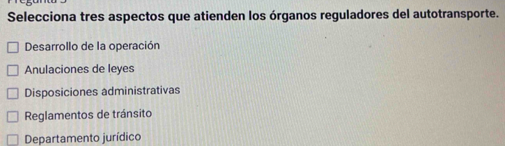 Selecciona tres aspectos que atienden los órganos reguladores del autotransporte.
Desarrollo de la operación
Anulaciones de leyes
Disposiciones administrativas
Reglamentos de tránsito
Departamento jurídico