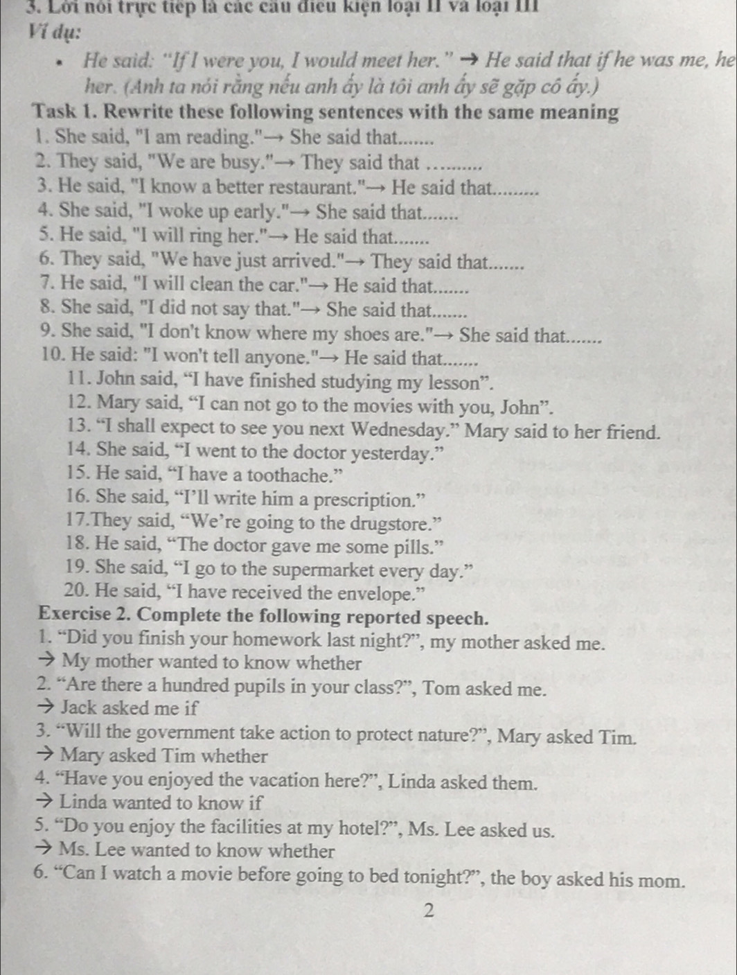 Lới nói trực tiếp là các câu điều kiện loại II và loại III
Ví dụ:
He said: “If I were you, I would meet her.” → He said that if he was me, he
her. (Anh ta nói rằng nếu anh ấy là tôi anh ẩy sẽ gặp cô ấy.)
Task 1. Rewrite these following sentences with the same meaning
1. She said, "I am reading."→ She said that.......
2. They said, "We are busy."→ They said that_
3. He said, "I know a better restaurant."→ He said that_
4. She said, "I woke up early."→ She said that.......
5. He said, "I will ring her."→ He said that.......
6. They said, "We have just arrived."→ They said that.......
7. He said, "I will clean the car."→ He said that.......
8. She said, "I did not say that."→ She said that.......
9. She said, "I don’t know where my shoes are."→ She said that.      
10. He said: "I won't tell anyone."→ He said that.......
11. John said, “I have finished studying my lesson”.
12. Mary said, “I can not go to the movies with you, John”.
13. “I shall expect to see you next Wednesday.” Mary said to her friend.
14. She said, “I went to the doctor yesterday.”
15. He said, “I have a toothache.”
16. She said, “I’ll write him a prescription.”
17.They said, “We’re going to the drugstore.”
18. He said, “The doctor gave me some pills.”
19. She said, “I go to the supermarket every day.”
20. He said, “I have received the envelope.”
Exercise 2. Complete the following reported speech.
1. “Did you finish your homework last night?”, my mother asked me.
→ My mother wanted to know whether
2. “Are there a hundred pupils in your class?”, Tom asked me.
→ Jack asked me if
3. “Will the government take action to protect nature?”, Mary asked Tim.
> Mary asked Tim whether
4. “Have you enjoyed the vacation here?”, Linda asked them.
→ Linda wanted to know if
5. “Do you enjoy the facilities at my hotel?”, Ms. Lee asked us.
→ Ms. Lee wanted to know whether
6. “Can I watch a movie before going to bed tonight?”, the boy asked his mom.
2