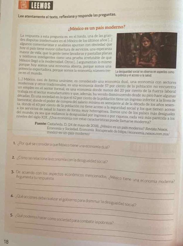 LEEMOS
Lee atentamente el texto, reflexiona y responde las preguntas.
¿México es un país moderno?
La respuesta a esta pregunta es, en el fondo, una de las gran
des disputas intelectuales en el México de los últimos años [..
algunos comentaristas y analistas apuntan con obviedad qu
hoy el país tiene mayor cobertura de servicios, una esperanz
mayor de vida, que la gente tiene lavadoras y pantallas plana
y teléfonos inteligentes como una prueba irrefutable de qu
México llegó a la modernidad. Otros |.. ] argumentan lo mismo
porque hoy somos una economía abierta, porque somos una
potencia exportadora, porque somos la economía número tre- La desigualdad social se observa en aspectos como
ce en el mundo. la pobreza y el acceso a la salud
[...] México, casi de forma unánime, es considerado una economía dual, una economía con sectores
modernos y otros tradicionales, es una económía donde 57 por ciento de la población no encuentra
un empleo en el sector formal, es una economía donde menos del 20 por ciento de la fuerza laboral
trabaja en el sector manufacturero y que, además, ha venido disminuyendo desde su pico hace algunas
décadas. Es una sociedad en la que el 62 por ciento de la población tiene un ingreso inferior a la línea de
bienestar, donde el poder de compra del salario mínimo es semejante al de la década de los años sesen
ta, donde el 63 por ciento de la población no tiene acceso a la seguridad social y los que tienen acceso
a los servicios de salud lo hacen de forma muy heterogénea. Somos uno de los países más desiguales
del mundo, ya sea que midamos la desigualdad por ingresos o por riqueza, cada vez más parecida a los
niveles del siglo XIX. ¿Una economía con estas características puede llamarse moderna?
Fuente: Castañeda, D. (24 de mayo de 2018). ¿México es un país moderno? Revista Nexos.
Economía y Sociedad, Economia. Recuperado de https://economia.nexos.com.mx/
mexico-es-un-pais-moderno?
_
Por qué se considera que México tiene una economía dual?
_
2. ¿Cómo se relaciona la economía con la desigualdad social?
_
3. De acuerdo con los aspectos económicos mencionados, ¿México tiene una economía moderna?
Argumenta tu respuesta
_
_
_
4  ¿Que acciones debe realizar el gobierno para disminuir la desigualdad social?
_
_
5 ¿Qué podemos hacer como sociedad para combatir la pobreza?
18