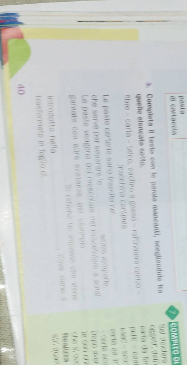 pasta 
di cartaccia _COMPITO DI 
I 
3. Completa II testo con le parole mancanti, scegliendole tra 
Sai riciclare 
oggetti dell 
quelle elencate sotto. 
fibre -carta-taleo , caolino e gesso - raffinatore conico - carta da for 
puliti - con 
macchina continua 
Le paste cartarie sono inserite nel _usati - scor 
che serve per separare le _senza romperle. carta da im 
= carta acc 
Le paste vengono poi mescolate nel miscelatore e amal 
Dopo aver 
gamate con altre sostanze, per esemplo te con un 
Si ottione un impasto che viene che si oc 
introdotto nella _dove viene e Realizza 
trasformato in foglio di __stri quan 
40