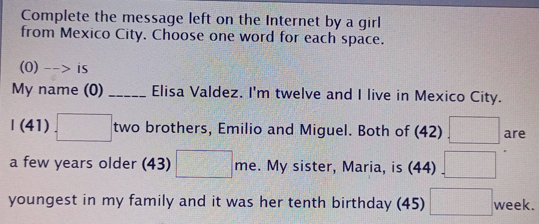 Complete the message left on the Internet by a girl 
from Mexico City. Choose one word for each space. 
(0) -  □ /□   is 
My name (0) _Elisa Valdez. I'm twelve and I live in Mexico City. 
I(41) □ two brothers, Emilio and Miguel. Both of (42) □ are 
a few years older (43) □° me. My sister, Maria, is (44) =□
youngest in my family and it was her tenth birthday (45) □ week.