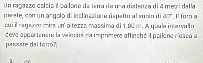 Un ragazzo calcia il pallone da terra da una distanza di 4 metri dalla 
parete, con un angolo di inclinazione rispetto al suolo di 40°. Il foro a 
cui il ragazzo mira un' altezza massima di 1,80 m. A quale intervallo 
deve appartenere la velocitá da imprimere affinché il pallone riesca a 
passare dal forro?