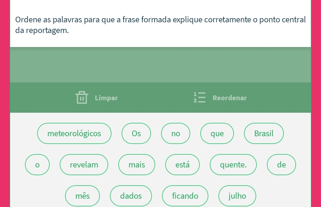 Ordene as palavras para que a frase formada explique corretamente o ponto central 
da reportagem. 
1 Limpar beginarrayr 1= 2=endarray Reordenar 
meteorológicos Os no que Brasil 
0 revelam mais está quente. de 
mês dados ficando julho