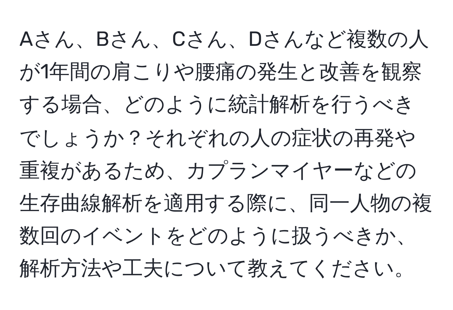 Aさん、Bさん、Cさん、Dさんなど複数の人が1年間の肩こりや腰痛の発生と改善を観察する場合、どのように統計解析を行うべきでしょうか？それぞれの人の症状の再発や重複があるため、カプランマイヤーなどの生存曲線解析を適用する際に、同一人物の複数回のイベントをどのように扱うべきか、解析方法や工夫について教えてください。