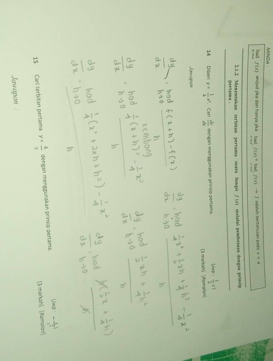 MINDA : 
had f(x) wujud jika dan hanya jika limlimits _xto a^-f(x)=limlimits _xto a^+f(x)to f adalah berterusan pada x=a _ 
s a
2.1.2 Menentukan terbitan pertama suatu fungsi f(x) melalui pembezaan dengan prinsip 
pertama . 
_ 
14 Diberi y= 1/4 x^2. Cari  dy/dx  dengan menggunakan prinsip pertama. 
(Jwp :  1/2 x)
[3 markah] [Ramalan] 
Jawapan : 
(Jwp : - 4/x^2 )
15 Cari terbitan pertama y= 4/x  dengan menggunakan prinsip pertama. 
[3 markah] [Ramalan] 
Jawapan :