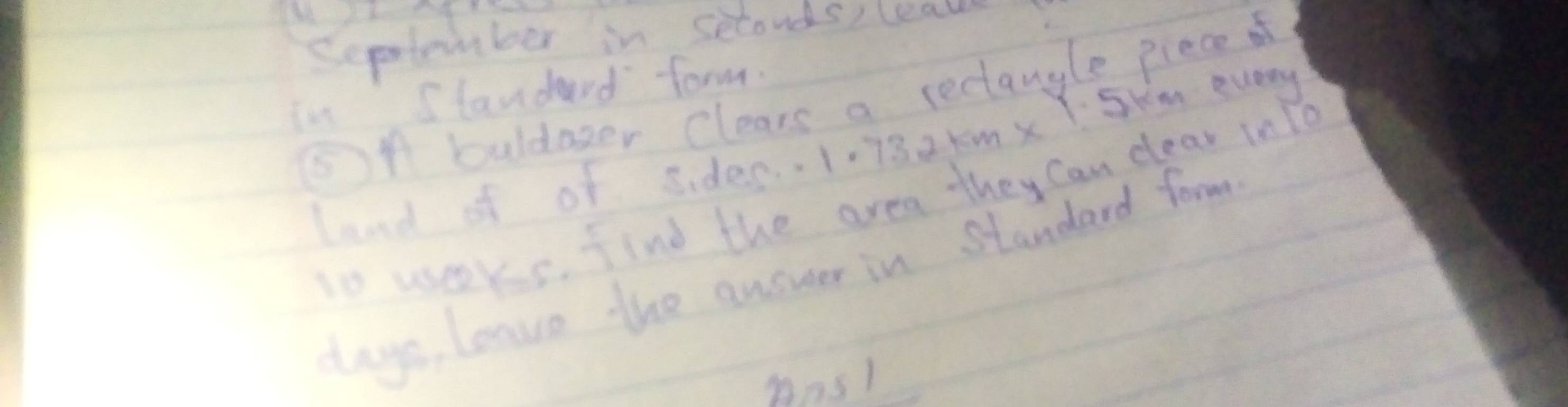 September in seconds, (eall 
in Standard form. 
⑤A buldazer Clears a rectangle piece f 
lend of of siden. 1.732tmx Skm every 
to wseers. find the area they Can dear inTo 
lays, leavo the answer in Standard form 
Ans1