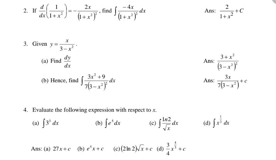 If  d/dx ( 1/1+x^2 )=-frac 2x(1+x^2)^2 , find ∈t frac -4x(1+x^2)^2dx Ans:  2/1+x^2 +C
3. Given y= x/3-x^2 . 
(a) Find  dy/dx  Ans: frac 3+x^2(3-x^2)^2
(b) Hence, find ∈t frac 3x^2+97(3-x^2)^2dx Ans:  3x/7(3-x^2) +c
4. Evaluate the following expression with respect to x.
(a) ∈t 3^3dx (b) ∈t e^5dx (c) ∈t  ln 2/sqrt(x) dx (d) ∈t x^(frac 1)3dx
Ans: (a) 27x+c (b) e^5x+c (c) (2ln 2)sqrt(x)+c (d)  3/4 x^(frac 4)3+c