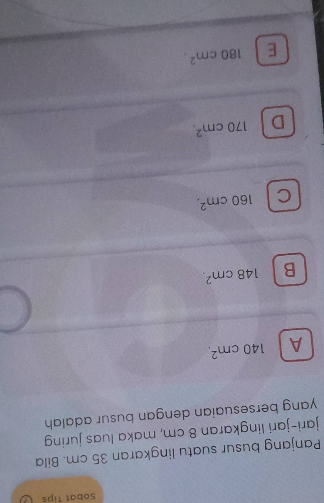 Sobat Tips
Panjang busur suatu lingkaran 35 cm. Bila
jari-jari lingkaran 8 cm, maka luas juring
yang bersesuaian dengan busur adalah
A 140cm^2.
B 148cm^2.
C 160cm^2,
D 170cm^2.
E 180cm^2.