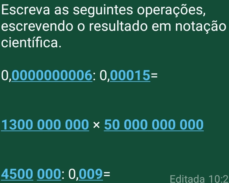 Escreva as seguintes operações, 
escrevendo o resultado em notação 
científica.
0,00 00000006:0,00015=
1300000000* 50000000000
_ 4500_ 000:0,_ 009=
Editada 10:2