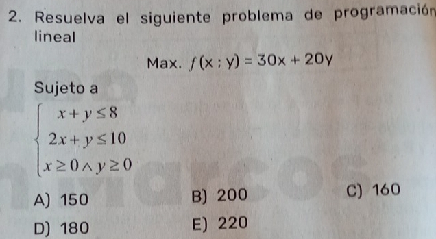 Resuelva el siguiente problema de programación
lineal
Max. f(x;y)=30x+20y
Sujeto a
beginarrayl x+y≤ 8 2x+y≤ 10 x≥ 0* y≥ 0endarray.
A) 150 B) 200
C) 160
D) 180 E) 220