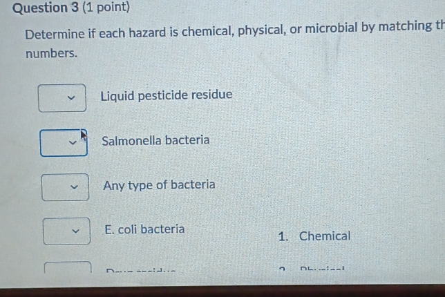 Determine if each hazard is chemical, physical, or microbial by matching th
numbers.
Liquid pesticide residue
Salmonella bacteria
Any type of bacteria
E. coli bacteria
1. Chemical
1