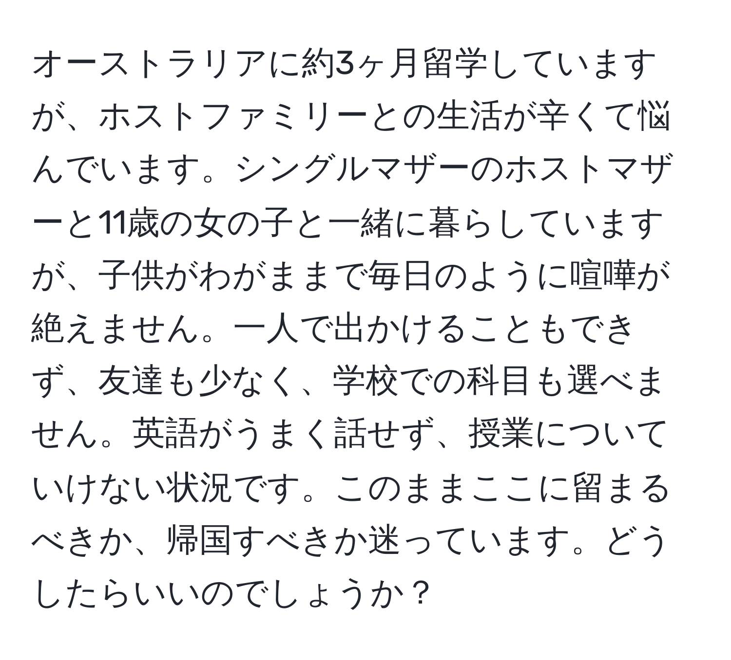 オーストラリアに約3ヶ月留学していますが、ホストファミリーとの生活が辛くて悩んでいます。シングルマザーのホストマザーと11歳の女の子と一緒に暮らしていますが、子供がわがままで毎日のように喧嘩が絶えません。一人で出かけることもできず、友達も少なく、学校での科目も選べません。英語がうまく話せず、授業についていけない状況です。このままここに留まるべきか、帰国すべきか迷っています。どうしたらいいのでしょうか？