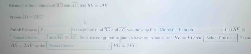 Given: / is the midpoint of overline BD and overline AC , and BE=2AE. 
Prave; ED=2EC
Proof: Because E is the midpoint of overline BD and overline AC , we know by the Midpoint Theorem that overline BE≌
Select Choice and overline AE≌ overline EC. Because congruent segments have equal measures, BE=ED and Select Choice Becau
BE=2AE , by the Select Choice ED=2EC