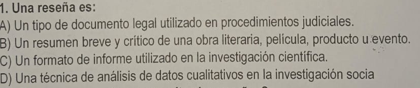 Una reseña es:
A) Un tipo de documento legal utilizado en procedimientos judiciales.
B) Un resumen breve y crítico de una obra literaria, película, producto u evento.
C) Un formato de informe utilizado en la investigación científica.
D) Una técnica de análisis de datos cualitativos en la investigación socia