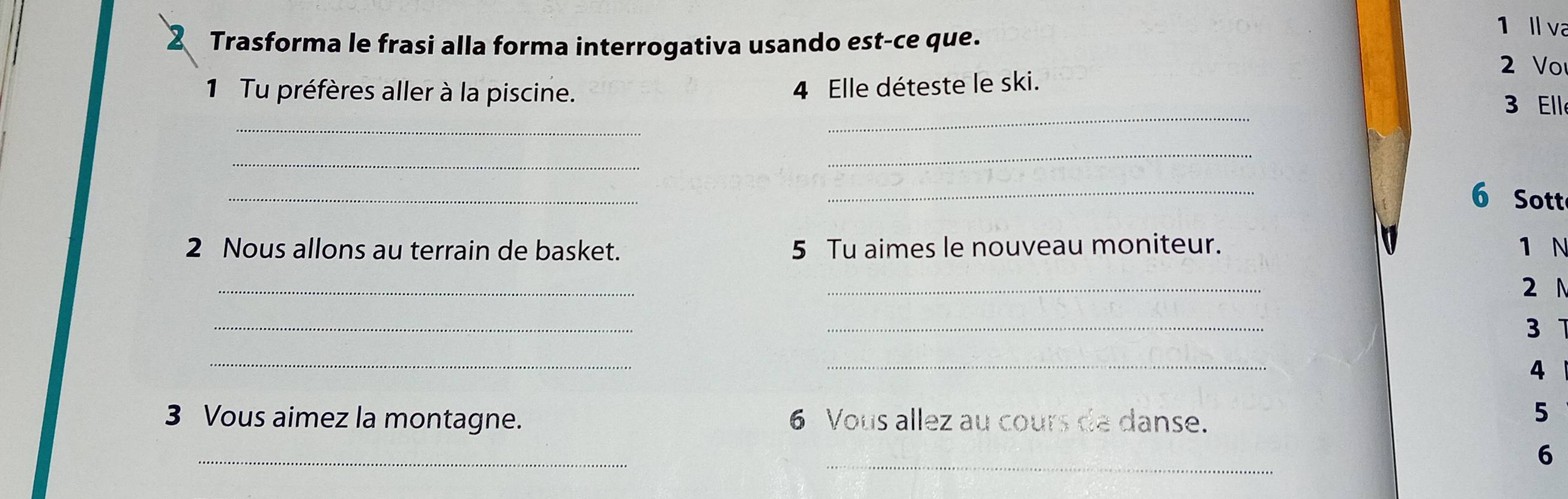 ll va 
2 Trasforma le frasi alla forma interrogativa usando est-ce que. 2 Vo 
4 Elle déteste le ski. 
_ 
_ 
1 Tu préfères aller à la piscine. 3 Ell 
_ 
_ 
_ 
_ 
6 Sott 
2 Nous allons au terrain de basket. 5 Tu aimes le nouveau moniteur. 1 N 
_ 
_ 
2 N 
_ 
_ 
3 
_ 
_ 
4 
3 Vous aimez la montagne. 6 Vous allez au cours de danse. 
5 
_ 
_ 
6