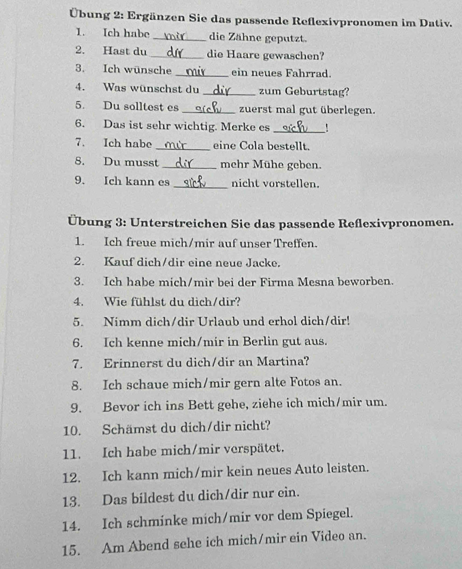 Übung 2: Ergänzen Sie das passende Reflexivpronomen im Dativ. 
1. Ich habe _die Zähne geputzt. 
2. Hast du _die Haare gewaschen? 
3. Ich wünsche _ein neues Fahrrad. 
4. Was wünschst du _zum Geburtstag? 
5. Du solltest es _zuerst mal gut überlegen. 
6. Das ist sehr wichtig. Merke es _' 
7. Ich habe _eine Cola bestellt. 
8. Du musst _mehr Mühe geben. 
9. Ich kann es _nicht vorstellen. 
Übung 3: Unterstreichen Sie das passende Reflexivpronomen. 
1. Ich freue mich/mir auf unser Treffen. 
2. Kauf dich/dir eine neue Jacke. 
3. Ich habe mich/mir bei der Firma Mesna beworben. 
4. Wie fühlst du dich/dir? 
5. Nimm dich/dir Urlaub und erhol dich/dir! 
6. Ich kenne mich/mir in Berlin gut aus. 
7. Erinnerst du dich/dir an Martina? 
8. Ich schaue mich/mir gern alte Fotos an. 
9. Bevor ich ins Bett gehe, ziehe ich mich/mir um. 
10. Schämst du dich/dir nicht? 
11. Ich habe mich/mir verspätet. 
12. Ich kann mich/mir kein neues Auto leisten. 
13. Das bildest du dich/dir nur ein. 
14. Ich schminke mich/mir vor dem Spiegel. 
15. Am Abend sehe ich mich/mir ein Video an.