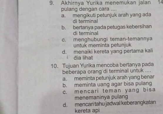 Akhirnya Yurika menemukan jalan 14
pulang dengan cara ....
a. mengikuti petunjuk arah yang ada
di terminal
b. bertanya pada petugas kebersihan
di terminal
c. menghubungi teman-temannya
untuk meminta petunjuk
d. menaiki kereta yang pertama kali
i dia lihat
10. Tujuan Yurika mencoba bertanya pada
beberapa orang di terminal untuk ....
a. meminta petunjuk arah yang benar
b. meminta uang agar bisa pulang
c. mencari teman yang bisa
menemaninya pulang
d. mencari tahu jadwal keberangkatan
kereta api