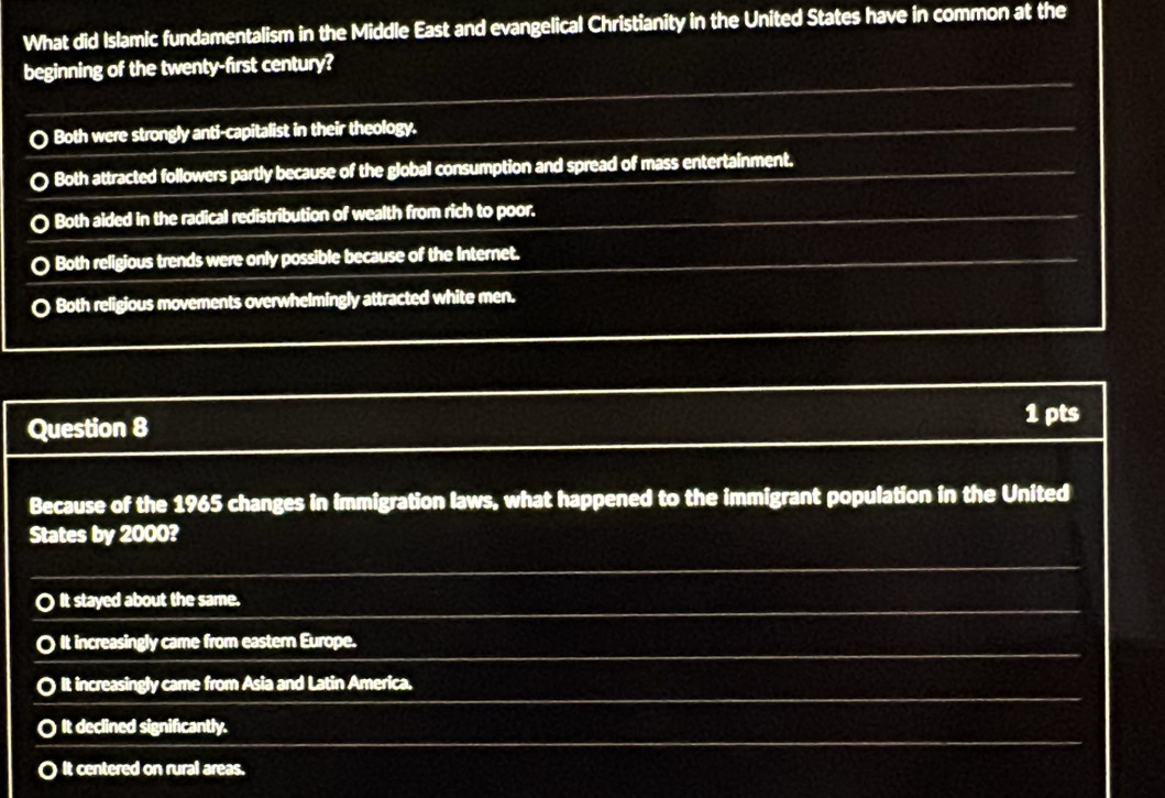 What did Islamic fundamentalism in the Middle East and evangelical Christianity in the United States have in common at the
beginning of the twenty-first century?
Both were strongly anti-capitalist in their theology.
Both attracted followers partly because of the global consumption and spread of mass entertainment.
Both aided in the radical redistribution of wealth from rich to poor.
. Both religious trends were only possible because of the Internet.
O Both religious movements overwhelmingly attracted white men.
Question 8 1 pts
Because of the 1965 changes in immigration laws, what happened to the immigrant population in the United
States by 2000?
O It stayed about the same.
. It increasingly came from eastern Europe.
It increasingly came from Asia and Latin America.
〇 It declined significantly.
O it centered on rural areas.
