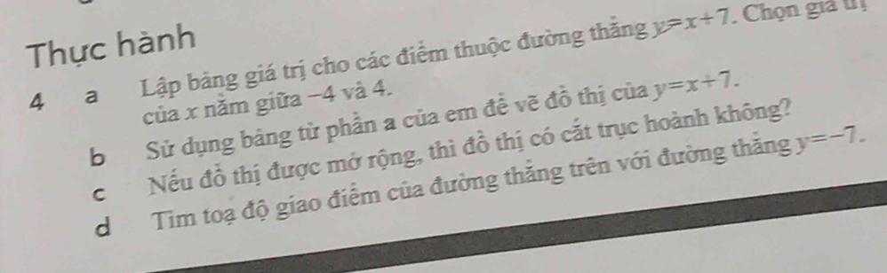 Thực hành 
4 a Lập bảng giá trị cho các điểm thuộc đường thắng y=x+7. Chọn giả tị 
của x năm giữa −4 và 4. 
b Sử dụng bảng từ phần a của em đề vẽ đồ thị của y=x+7. 
c Nếu đồ thị được mở rộng, thì đồ thị có cắt trục hoành không? 
d Tìm toạ độ giao điểm của đường thăng trên với đường thăng y=-7.