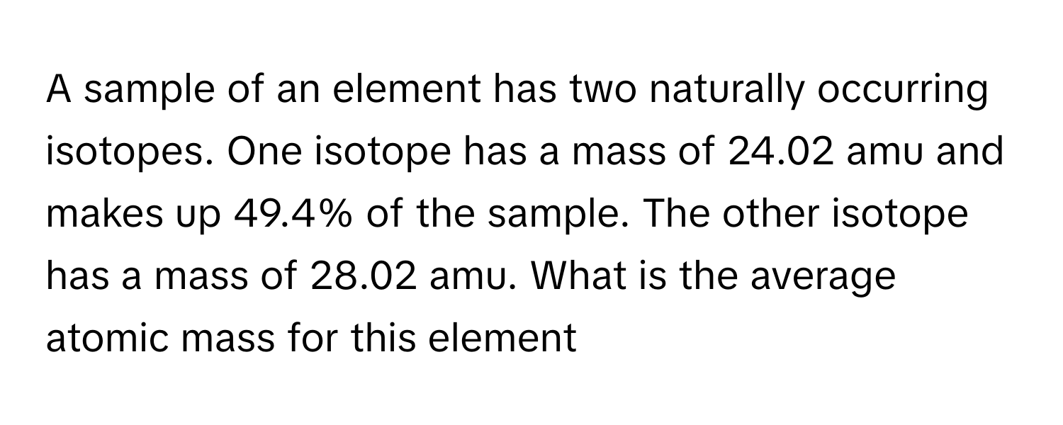 A sample of an element has two naturally occurring isotopes. One isotope has a mass of 24.02 amu and makes up 49.4% of the sample. The other isotope has a mass of 28.02 amu. What is the average atomic mass for this element